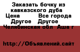 Заказать бочку из кавказского дуба › Цена ­ 100 - Все города Другое » Другое   . Челябинская обл.,Аша г.